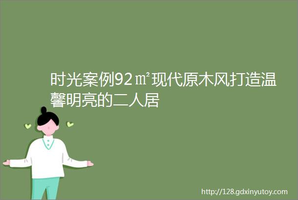 时光案例92㎡现代原木风打造温馨明亮的二人居