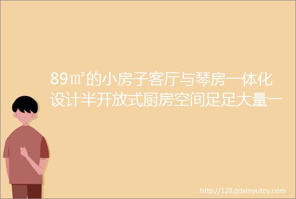 89㎡的小房子客厅与琴房一体化设计半开放式厨房空间足足大量一倍