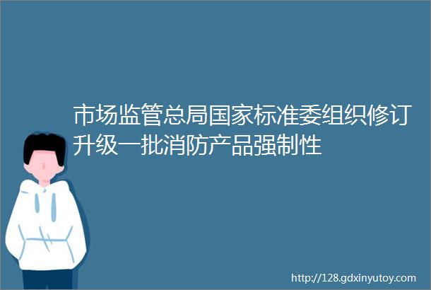 市场监管总局国家标准委组织修订升级一批消防产品强制性